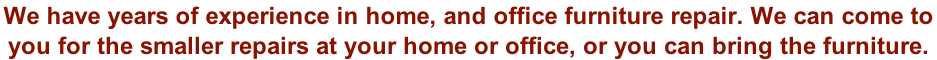 We have years of experience in home, and office furniture repair. We can come to  you for the smaller repairs at your home or office, or you can bring the furniture.